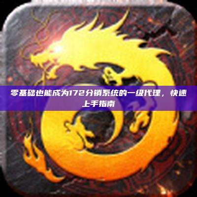 零基础也能成为172分销系统的一级代理,快速上手指南