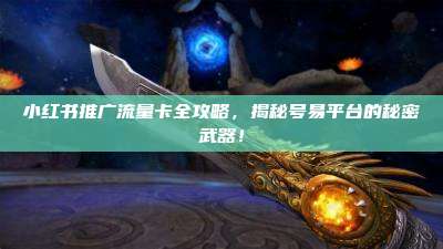 小红书推广流量卡全攻略，揭秘号易平台的秘密武器！