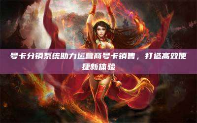 号卡分销系统助力运营商号卡销售，打造高效便捷新体验