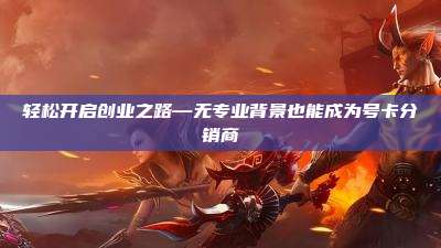 轻松开启创业之路—无专业背景也能成为号卡分销商