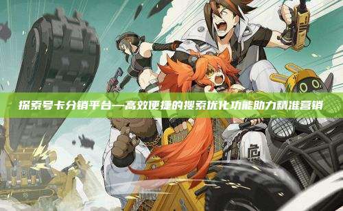 探索号卡分销平台—高效便捷的搜索优化功能助力精准营销