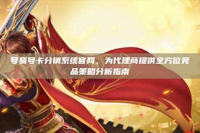 号易号卡分销系统官网，为代理商提供全方位竞品策略分析指南