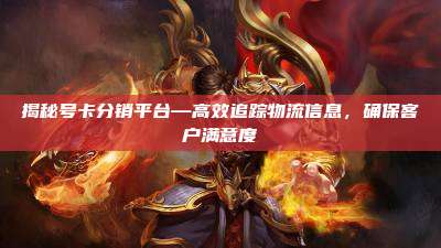 揭秘号卡分销平台—高效追踪物流信息，确保客户满意度