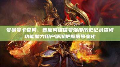 号易号卡官网,智能网络信号强度历史记录查询功能助力用户精准把握信号变化