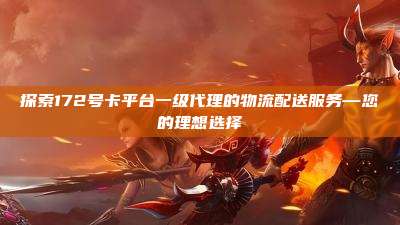 探索172号卡平台一级代理的物流配送服务—您的理想选择