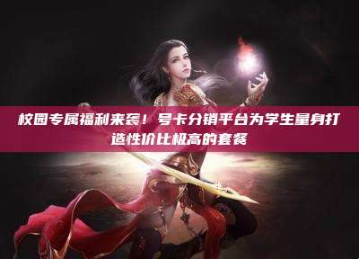 校园专属福利来袭!号卡分销平台为学生量身打造性价比极高的套餐