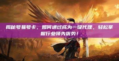 揭秘号易号卡,如何通过成为一级代理,轻松掌握行业领先优势!