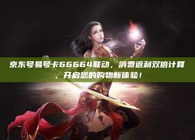 京东号易号卡66664联动,消费返利双倍计算,开启您的购物新体验!