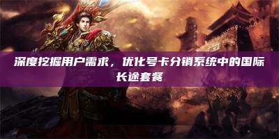 深度挖掘用户需求,优化号卡分销系统中的国际长途套餐
