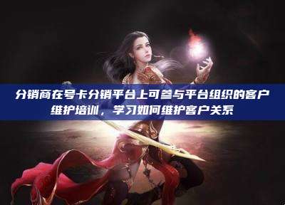 分销商在号卡分销平台上可参与平台组织的客户维护培训，学习如何维护客户关系