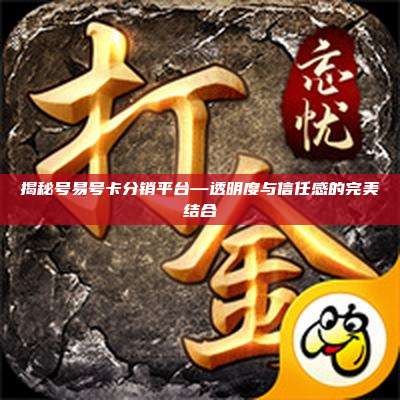 揭秘号易号卡分销平台—透明度与信任感的完美结合