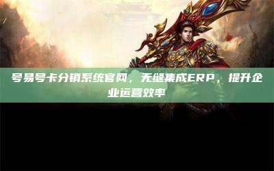 号易号卡分销系统官网，无缝集成ERP，提升企业运营效率