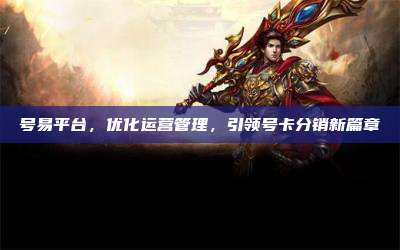 号易平台，优化运营管理，引领号卡分销新篇章