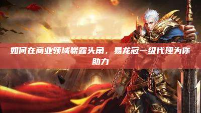 如何在商业领域崭露头角,易龙冠一级代理为你助力