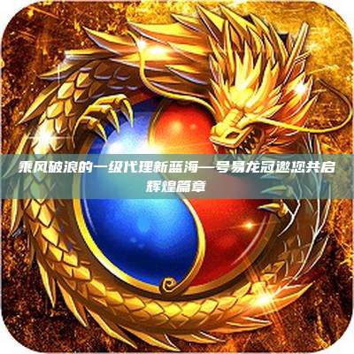 乘风破浪的一级代理新蓝海—号易龙冠邀您共启辉煌篇章