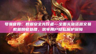 号易官网，数据安全先行者—全面实施资源交易数据脱敏处理，筑牢用户隐私保护屏障