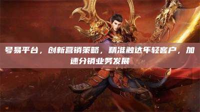 号易平台,创新营销策略,精准触达年轻客户,加速分销业务发展