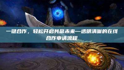 一键合作,轻松开启共赢未来—透明清晰的在线合作申请流程