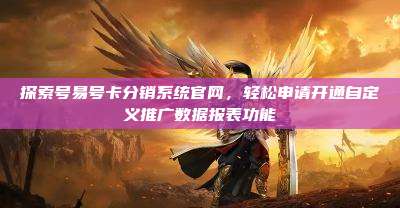 探索号易号卡分销系统官网，轻松申请开通自定义推广数据报表功能