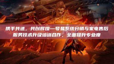 携手共进，共创辉煌—号易系统分销与家电售后服务技术升级培训合作，全面提升专业度