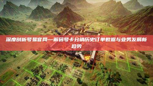 深度剖析号易官网—解码号卡分销历史订单数据与业务发展新趋势