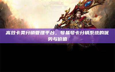 高效卡类分销管理平台，号易号卡分销系统的优势与价值