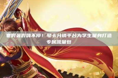 寒假暑假嗨不停!号卡分销平台为学生量身打造专属流量包