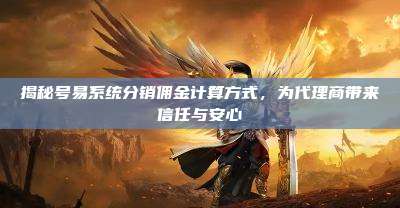 揭秘号易系统分销佣金计算方式,为代理商带来信任与安心