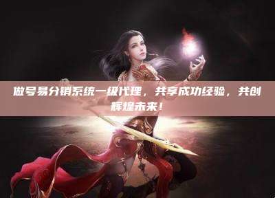 做号易分销系统一级代理,共享成功经验,共创辉煌未来!