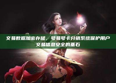 交易数据加密存储,号易号卡分销系统保护用户交易信息安全的基石
