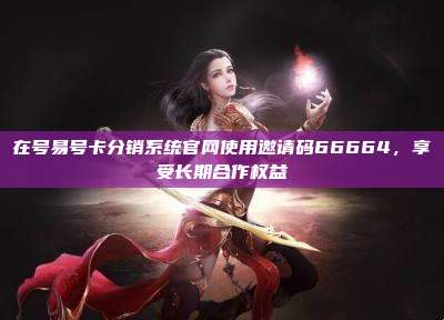 在号易号卡分销系统官网使用邀请码66664,享受长期合作权益