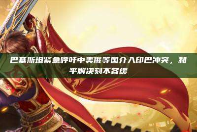 巴基斯坦紧急呼吁中美俄等国介入印巴冲突,和平解决刻不容缓