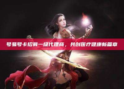号易号卡招募一级代理商，共创医疗健康新篇章