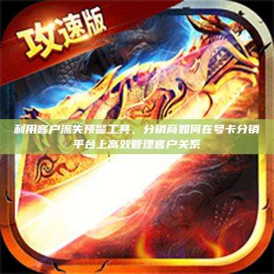 利用客户流失预警工具，分销商如何在号卡分销平台上高效管理客户关系