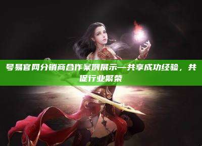号易官网分销商合作案例展示—共享成功经验，共促行业繁荣