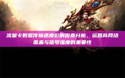 流量卡数据传输速度影响因素分析，运营商网络覆盖与信号强度的重要性