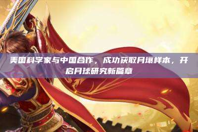 美国科学家与中国合作,成功获取月壤样本,开启月球研究新篇章
