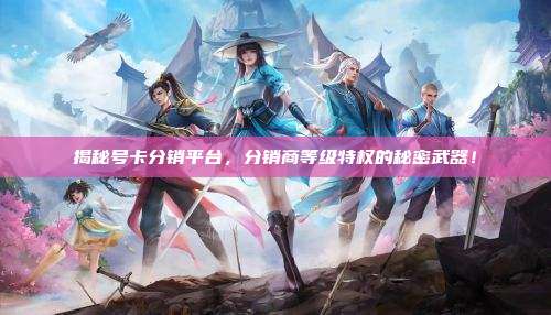 揭秘号卡分销平台，分销商等级特权的秘密武器！