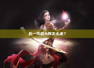 五一节后A股怎么走？
