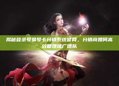 揭秘登录号易号卡分销系统官网，分销商如何高效管理推广团队