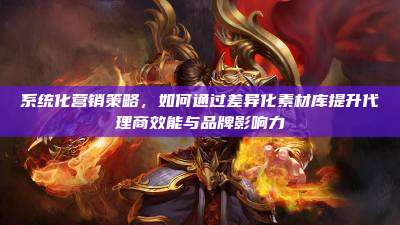 系统化营销策略，如何通过差异化素材库提升代理商效能与品牌影响力