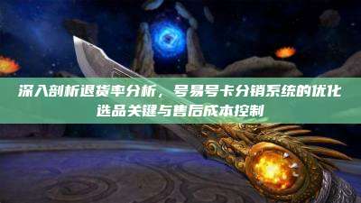 深入剖析退货率分析，号易号卡分销系统的优化选品关键与售后成本控制