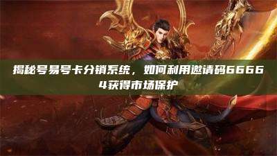 揭秘号易号卡分销系统，如何利用邀请码66664获得市场保护