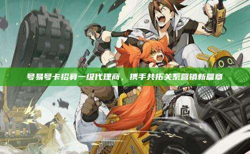 号易号卡招募一级代理商,携手共拓关系营销新篇章