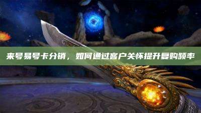 来号易号卡分销,如何通过客户关怀提升复购频率