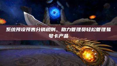 系统预设预售分销规则，助力管理员轻松管理易号卡产品