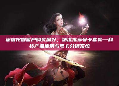 深度挖掘客户购买偏好，精准推荐号卡套餐—科技产品使用与号卡分销系统