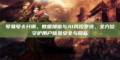 号易号卡分销,数据加密与AI风控系统,全方位守护用户信息安全与隐私