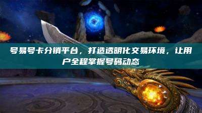 号易号卡分销平台,打造透明化交易环境,让用户全程掌握号码动态