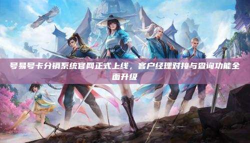 号易号卡分销系统官网正式上线，客户经理对接与查询功能全面升级